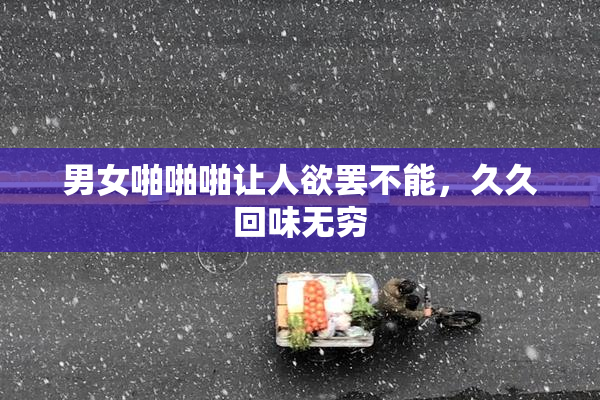 男女啪啪啪让人欲罢不能，久久回味无穷