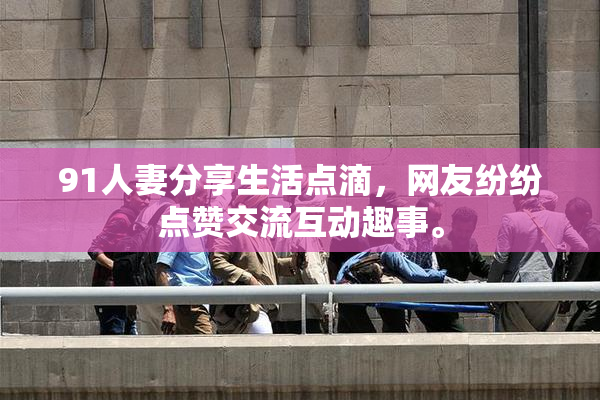 91人妻分享生活点滴，网友纷纷点赞交流互动趣事。
