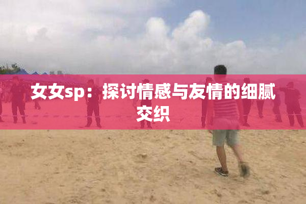 女女sp：探讨情感与友情的细腻交织