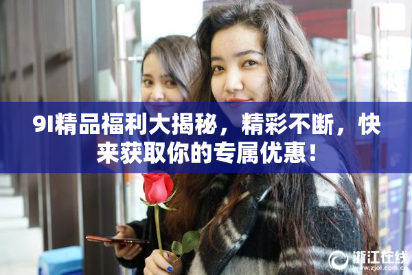 9I精品福利大揭秘，精彩不断，快来获取你的专属优惠！