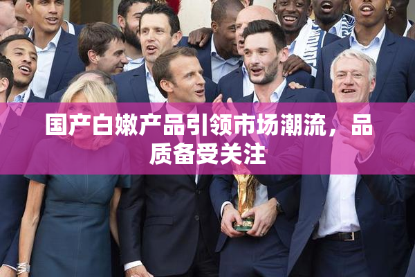 国产白嫩产品引领市场潮流，品质备受关注