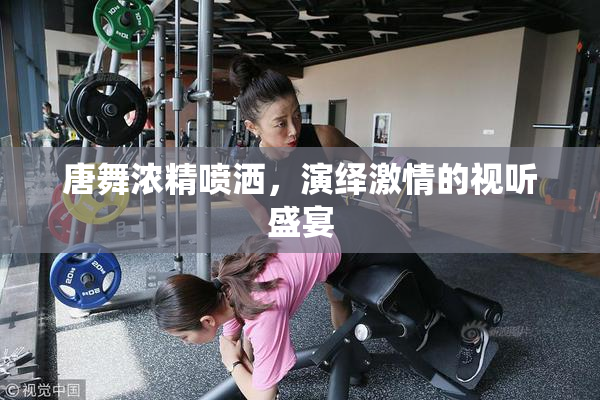 唐舞浓精喷洒，演绎激情的视听盛宴