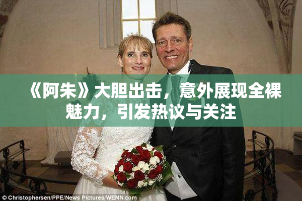 《阿朱》大胆出击，意外展现全裸魅力，引发热议与关注