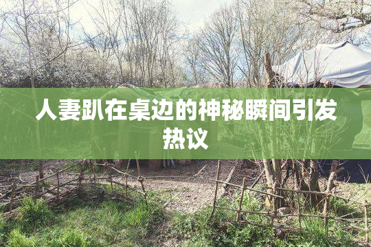 人妻趴在桌边的神秘瞬间引发热议
