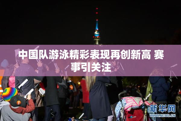 中国队游泳精彩表现再创新高 赛事引关注