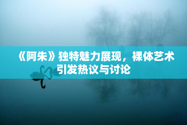 《阿朱》独特魅力展现，裸体艺术引发热议与讨论