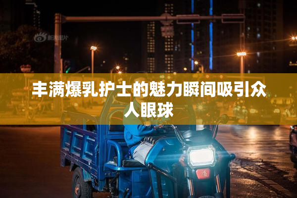 丰满爆乳护士的魅力瞬间吸引众人眼球
