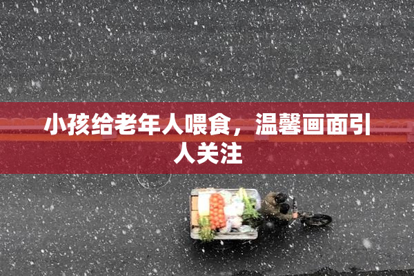 小孩给老年人喂食，温馨画面引人关注