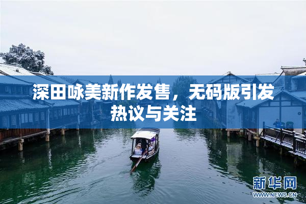 深田咏美新作发售，无码版引发热议与关注