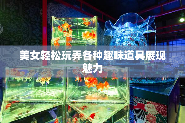 美女轻松玩弄各种趣味道具展现魅力