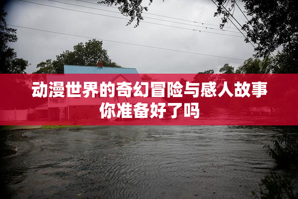 动漫世界的奇幻冒险与感人故事你准备好了吗