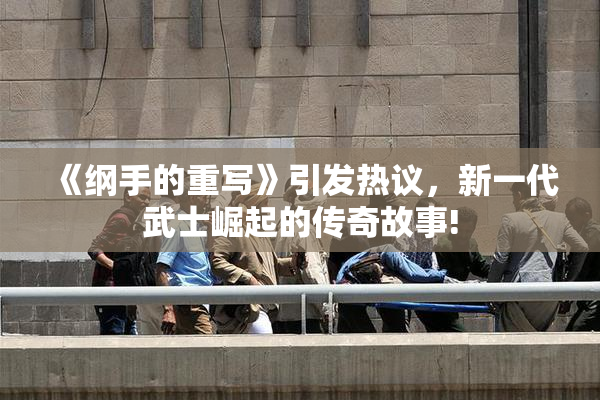 《纲手的重写》引发热议，新一代武士崛起的传奇故事!