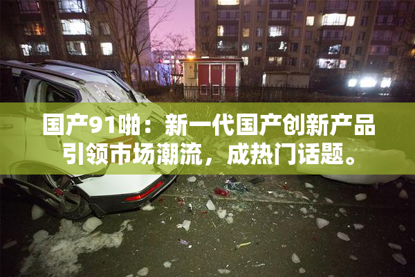 国产91啪：新一代国产创新产品引领市场潮流，成热门话题。