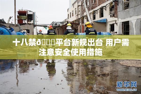 十八禁🔞平台新规出台 用户需注意安全使用措施
