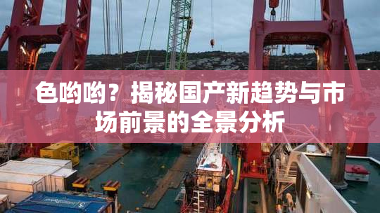 色哟哟？揭秘国产新趋势与市场前景的全景分析