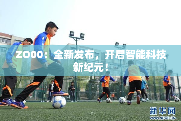 ZO00：全新发布，开启智能科技新纪元！