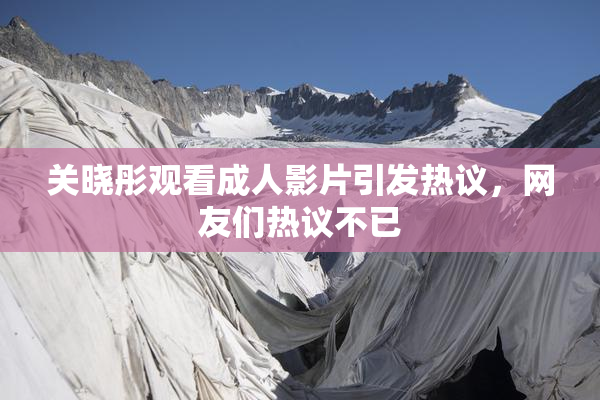 关晓彤观看成人影片引发热议，网友们热议不已