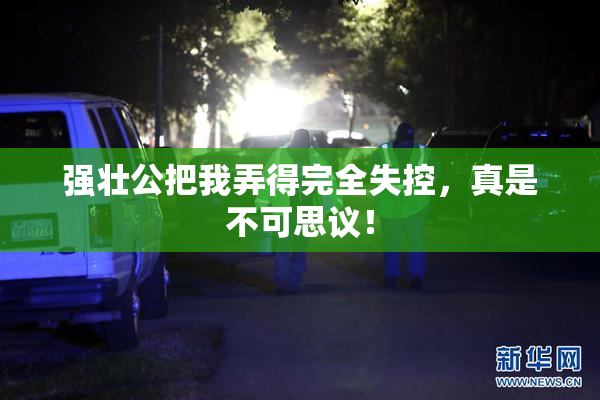 强壮公把我弄得完全失控，真是不可思议！