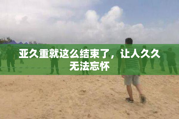 亚久重就这么结束了，让人久久无法忘怀