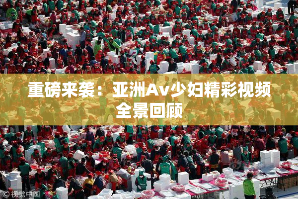 重磅来袭：亚洲Av少妇精彩视频全景回顾