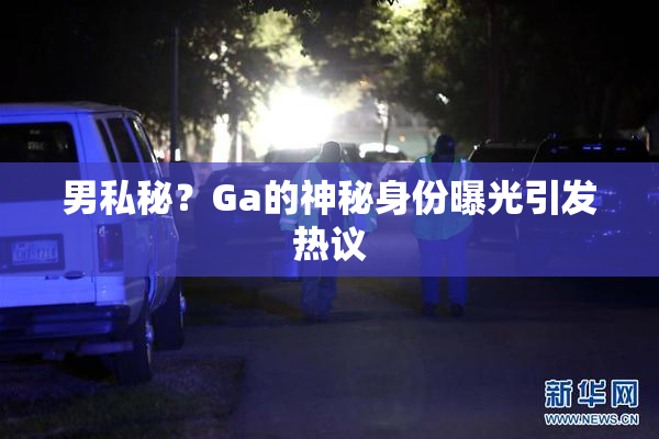 男私秘？Ga的神秘身份曝光引发热议