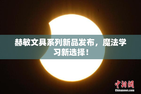 赫敏文具系列新品发布，魔法学习新选择！