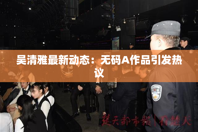 吴清雅最新动态：无码A作品引发热议