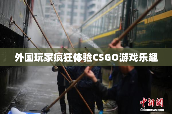 外国玩家疯狂体验CSGO游戏乐趣