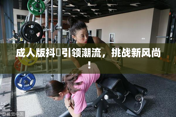 成人版抖抈引领潮流，挑战新风尚！