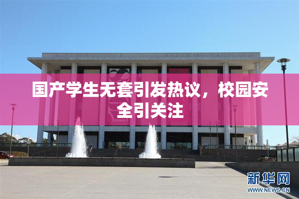 国产学生无套引发热议，校园安全引关注