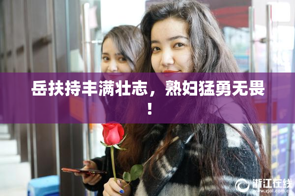 岳扶持丰满壮志，熟妇猛勇无畏！