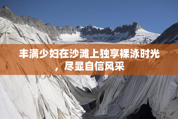 丰满少妇在沙滩上独享裸泳时光，尽显自信风采
