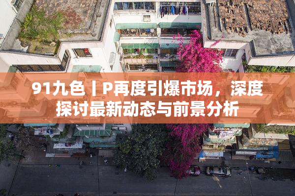 91九色丨P再度引爆市场，深度探讨最新动态与前景分析
