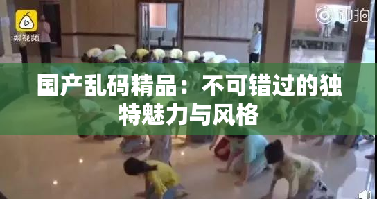 国产乱码精品：不可错过的独特魅力与风格