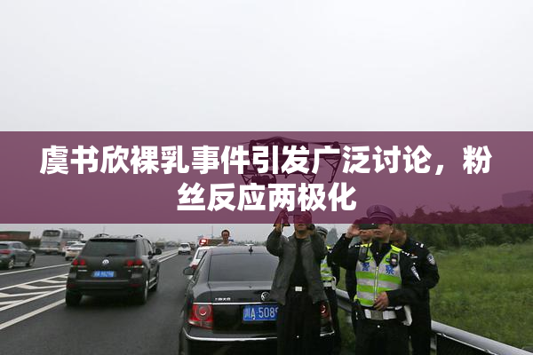虞书欣裸乳事件引发广泛讨论，粉丝反应两极化