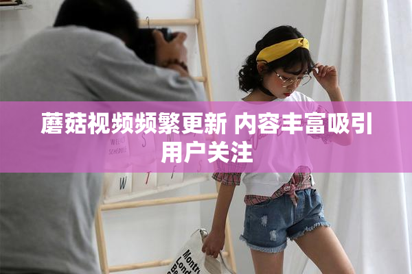 蘑菇视频频繁更新 内容丰富吸引用户关注