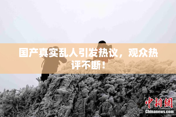 国产真实乱人引发热议，观众热评不断！