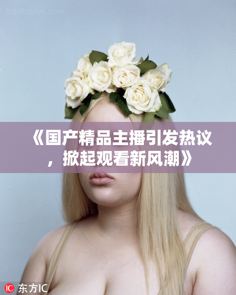 《国产精品主播引发热议，掀起观看新风潮》