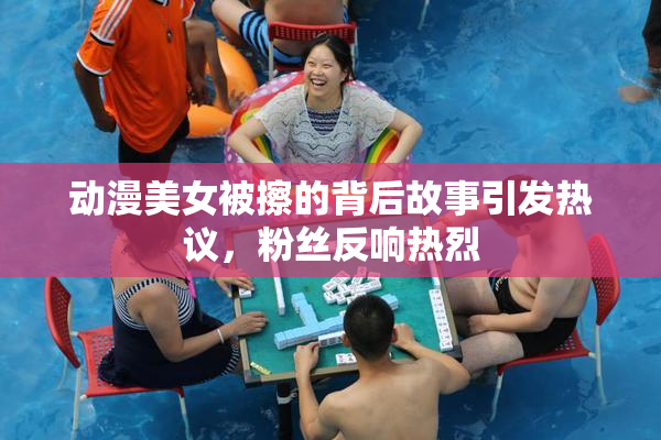 动漫美女被擦的背后故事引发热议，粉丝反响热烈