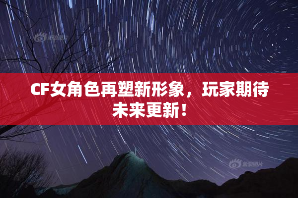 CF女角色再塑新形象，玩家期待未来更新！