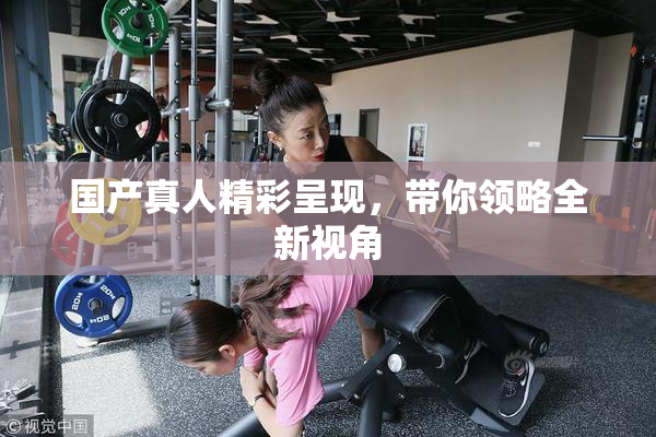 国产真人精彩呈现，带你领略全新视角