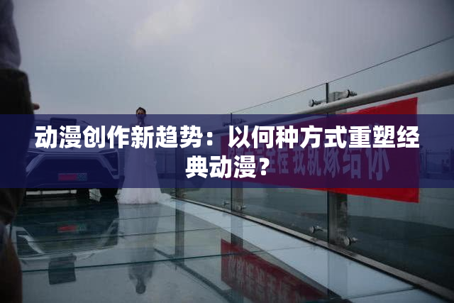 动漫创作新趋势：以何种方式重塑经典动漫？