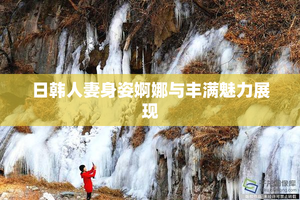 日韩人妻身姿婀娜与丰满魅力展现