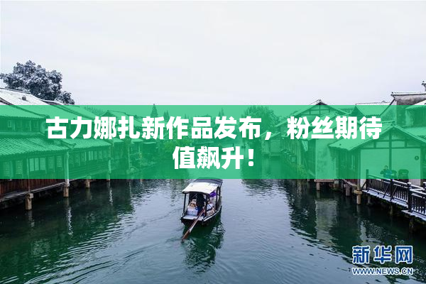 古力娜扎新作品发布，粉丝期待值飙升！