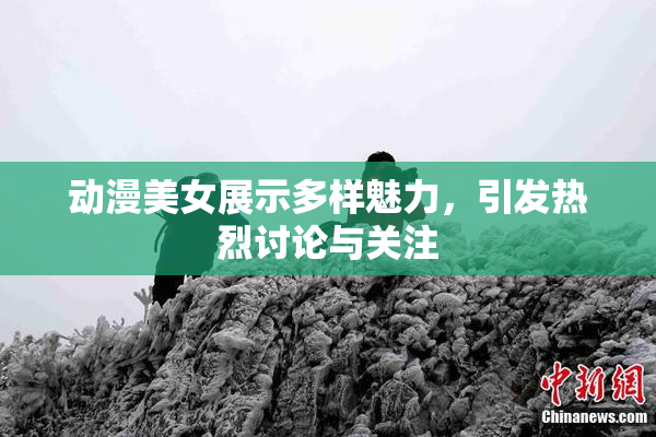 动漫美女展示多样魅力，引发热烈讨论与关注