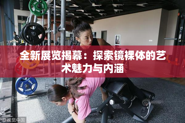 全新展览揭幕：探索镜裸体的艺术魅力与内涵