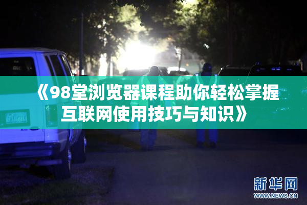 《98堂浏览器课程助你轻松掌握互联网使用技巧与知识》