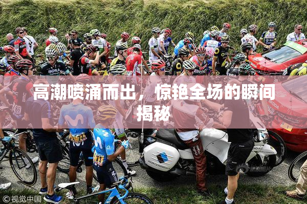高潮喷涌而出，惊艳全场的瞬间揭秘