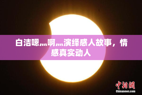 白洁嗯灬啊灬演绎感人故事，情感真实动人