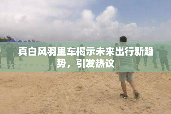 真白风羽里车揭示未来出行新趋势，引发热议